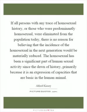 If all persons with any trace of homosexual history, or those who were predominantly homosexual, were eliminated from the population today, there is no reason for believing that the incidence of the homosexual in the next generation would be materially reduced. The homosexual has been a significant part of human sexual activity since the dawn of history, primarily because it is an expression of capacities that are basic in the human animal Picture Quote #1