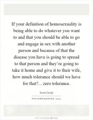 If your definition of homosexuality is being able to do whatever you want to and that you should be able to go and engage in sex with another person and because of that the disease you have is going to spread to that person and they’re going to take it home and give it to their wife, how much tolerance should we have for that?... zero tolerance Picture Quote #1