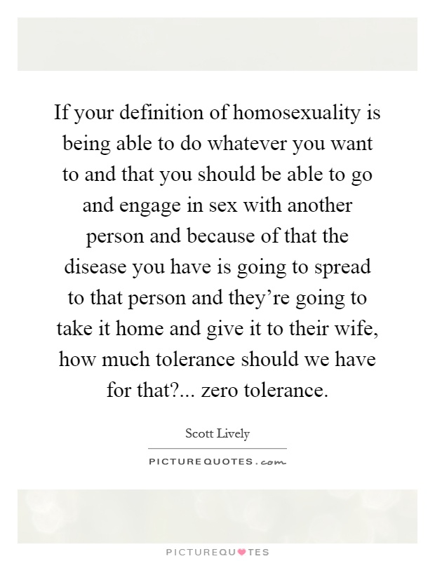 If your definition of homosexuality is being able to do whatever you want to and that you should be able to go and engage in sex with another person and because of that the disease you have is going to spread to that person and they're going to take it home and give it to their wife, how much tolerance should we have for that?... zero tolerance Picture Quote #1