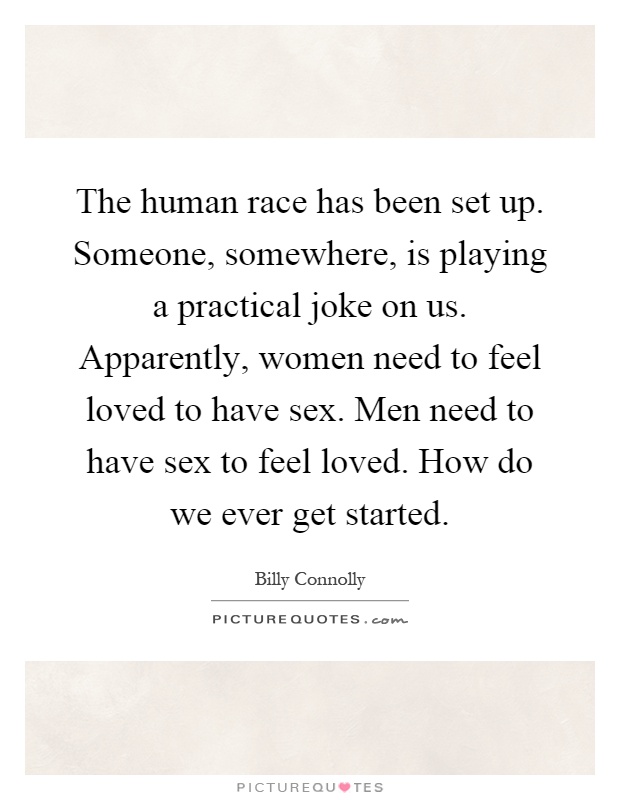 The human race has been set up. Someone, somewhere, is playing a practical joke on us. Apparently, women need to feel loved to have sex. Men need to have sex to feel loved. How do we ever get started Picture Quote #1