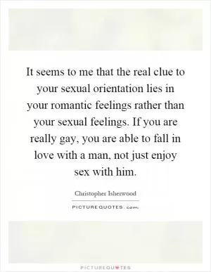 It seems to me that the real clue to your sexual orientation lies in your romantic feelings rather than your sexual feelings. If you are really gay, you are able to fall in love with a man, not just enjoy sex with him Picture Quote #1