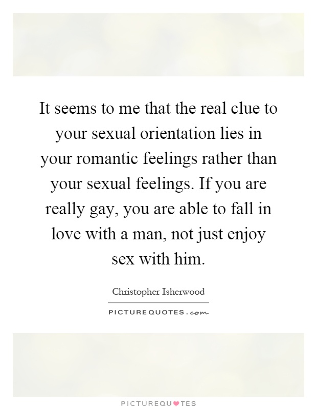 It seems to me that the real clue to your sexual orientation lies in your romantic feelings rather than your sexual feelings. If you are really gay, you are able to fall in love with a man, not just enjoy sex with him Picture Quote #1