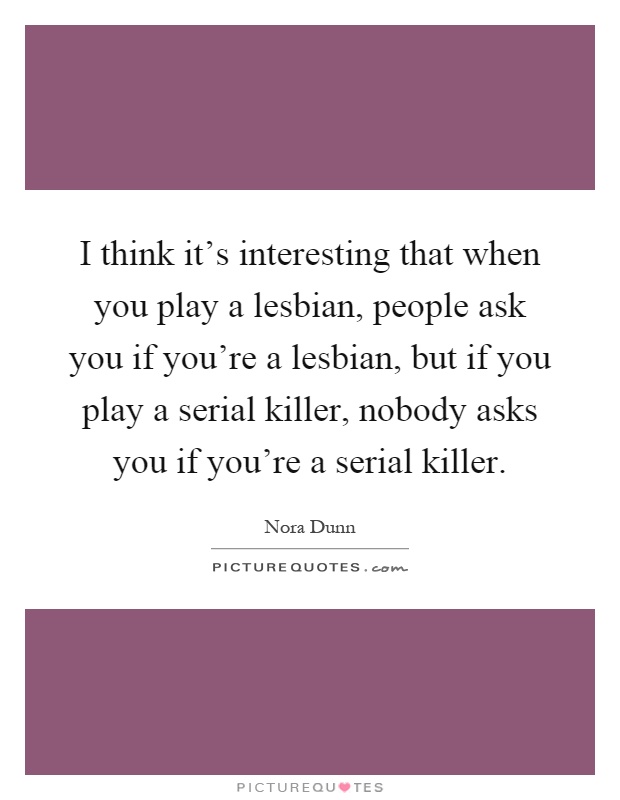 I think it's interesting that when you play a lesbian, people ask you if you're a lesbian, but if you play a serial killer, nobody asks you if you're a serial killer Picture Quote #1
