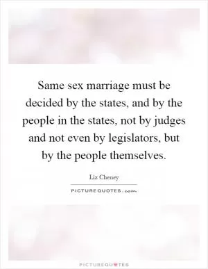 Same sex marriage must be decided by the states, and by the people in the states, not by judges and not even by legislators, but by the people themselves Picture Quote #1