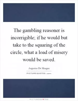 The gambling reasoner is incorrigible; if he would but take to the squaring of the circle, what a load of misery would be saved Picture Quote #1