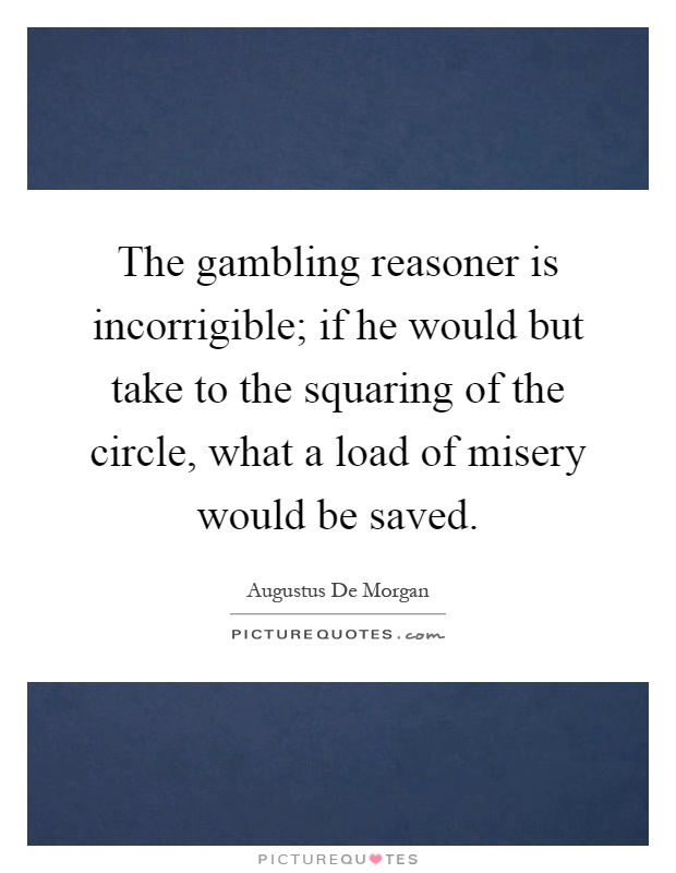 The gambling reasoner is incorrigible; if he would but take to the squaring of the circle, what a load of misery would be saved Picture Quote #1