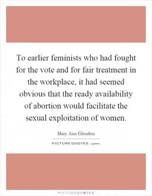 To earlier feminists who had fought for the vote and for fair treatment in the workplace, it had seemed obvious that the ready availability of abortion would facilitate the sexual exploitation of women Picture Quote #1