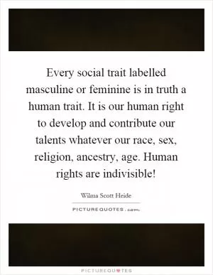 Every social trait labelled masculine or feminine is in truth a human trait. It is our human right to develop and contribute our talents whatever our race, sex, religion, ancestry, age. Human rights are indivisible! Picture Quote #1
