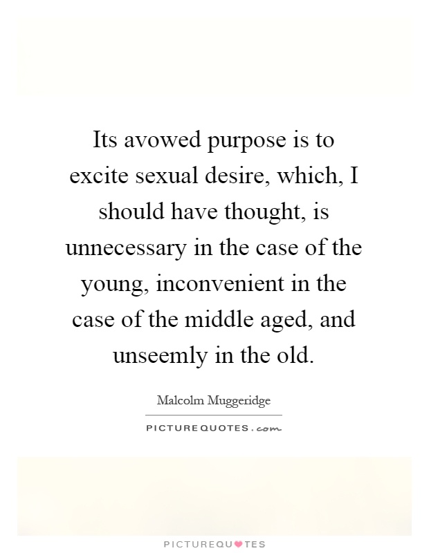 Its avowed purpose is to excite sexual desire, which, I should have thought, is unnecessary in the case of the young, inconvenient in the case of the middle aged, and unseemly in the old Picture Quote #1