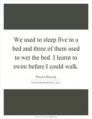 We used to sleep five to a bed and three of them used to wet the bed. I learnt to swim before I could walk Picture Quote #1