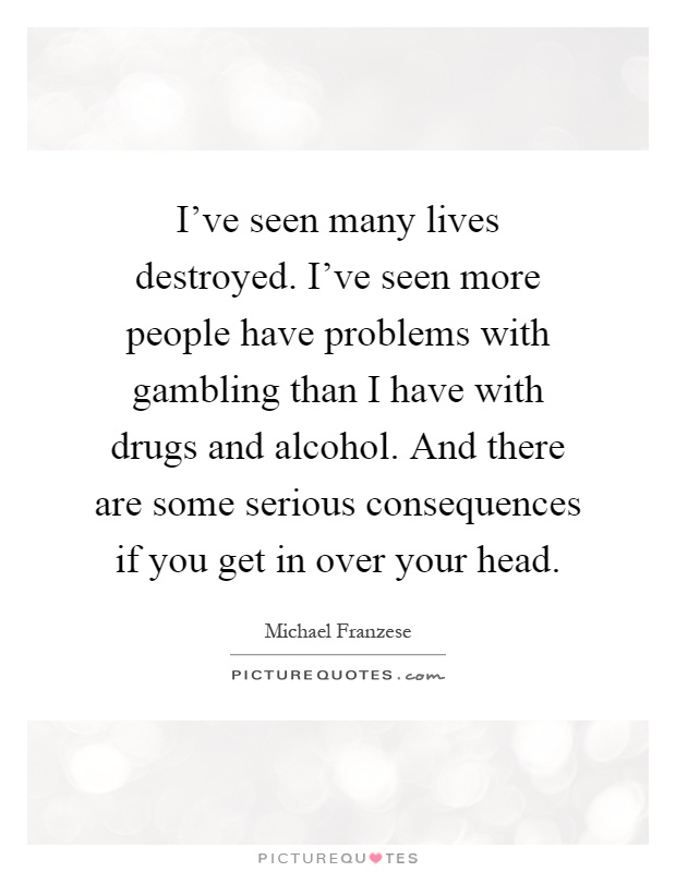 I've seen many lives destroyed. I've seen more people have problems with gambling than I have with drugs and alcohol. And there are some serious consequences if you get in over your head Picture Quote #1