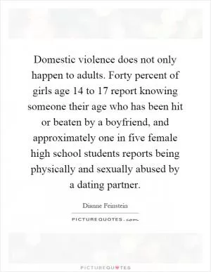 Domestic violence does not only happen to adults. Forty percent of girls age 14 to 17 report knowing someone their age who has been hit or beaten by a boyfriend, and approximately one in five female high school students reports being physically and sexually abused by a dating partner Picture Quote #1