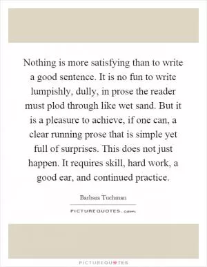Nothing is more satisfying than to write a good sentence. It is no fun to write lumpishly, dully, in prose the reader must plod through like wet sand. But it is a pleasure to achieve, if one can, a clear running prose that is simple yet full of surprises. This does not just happen. It requires skill, hard work, a good ear, and continued practice Picture Quote #1