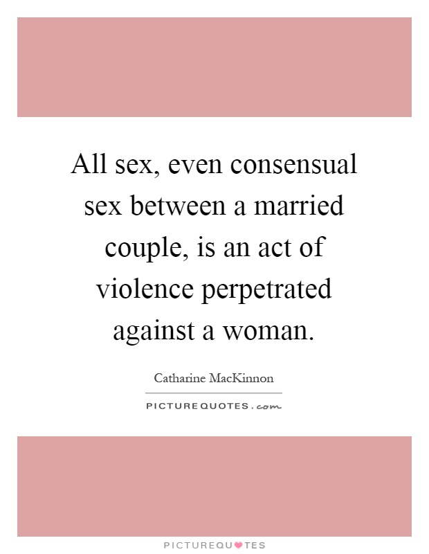All sex, even consensual sex between a married couple, is an act of violence perpetrated against a woman Picture Quote #1