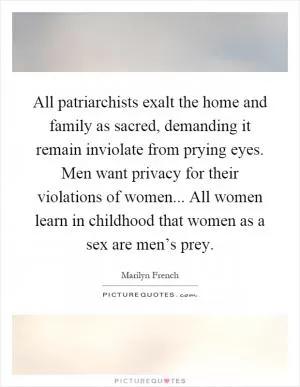 All patriarchists exalt the home and family as sacred, demanding it remain inviolate from prying eyes. Men want privacy for their violations of women... All women learn in childhood that women as a sex are men’s prey Picture Quote #1