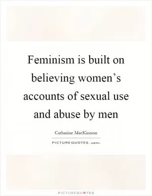 Feminism is built on believing women’s accounts of sexual use and abuse by men Picture Quote #1