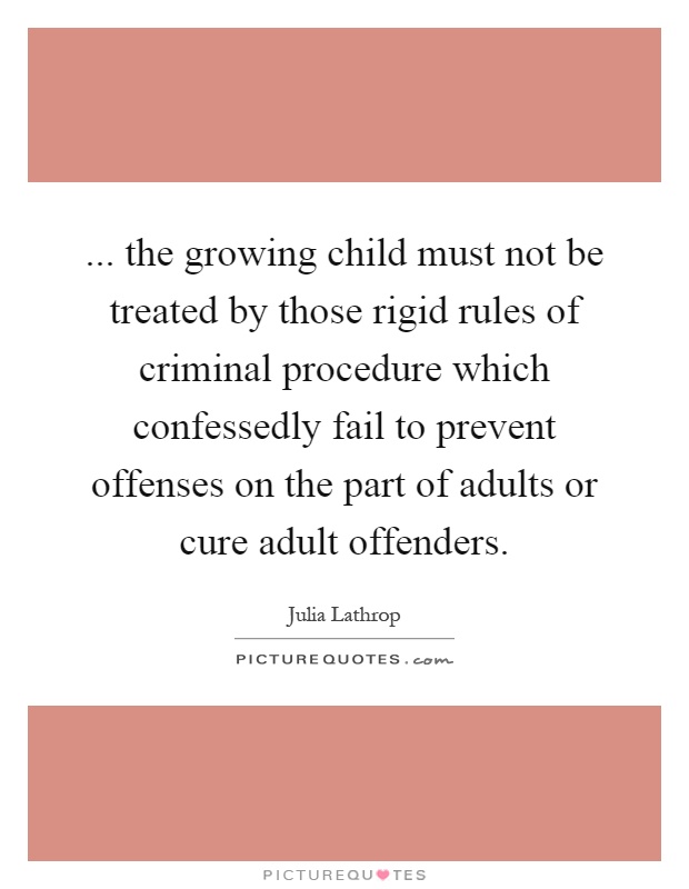 ... the growing child must not be treated by those rigid rules of criminal procedure which confessedly fail to prevent offenses on the part of adults or cure adult offenders Picture Quote #1