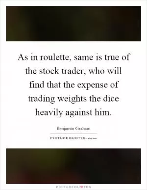 As in roulette, same is true of the stock trader, who will find that the expense of trading weights the dice heavily against him Picture Quote #1