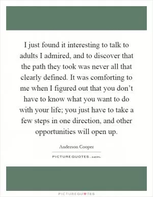 I just found it interesting to talk to adults I admired, and to discover that the path they took was never all that clearly defined. It was comforting to me when I figured out that you don’t have to know what you want to do with your life; you just have to take a few steps in one direction, and other opportunities will open up Picture Quote #1