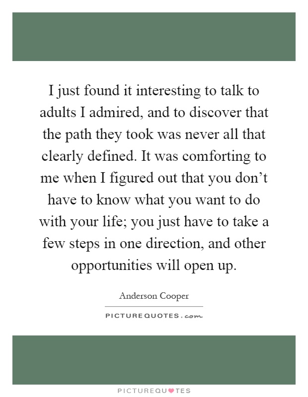 I just found it interesting to talk to adults I admired, and to discover that the path they took was never all that clearly defined. It was comforting to me when I figured out that you don't have to know what you want to do with your life; you just have to take a few steps in one direction, and other opportunities will open up Picture Quote #1