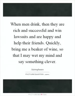 When men drink, then they are rich and successful and win lawsuits and are happy and help their friends. Quickly, bring me a beaker of wine, so that I may wet my mind and say something clever Picture Quote #1