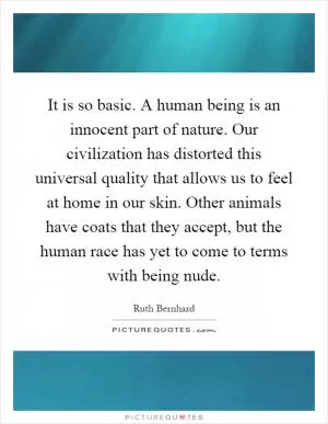 It is so basic. A human being is an innocent part of nature. Our civilization has distorted this universal quality that allows us to feel at home in our skin. Other animals have coats that they accept, but the human race has yet to come to terms with being nude Picture Quote #1