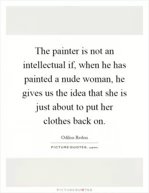 The painter is not an intellectual if, when he has painted a nude woman, he gives us the idea that she is just about to put her clothes back on Picture Quote #1