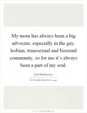 My mom has always been a big advocate, especially in the gay, lesbian, transsexual and bisexual community, so for me it’s always been a part of my soul Picture Quote #1