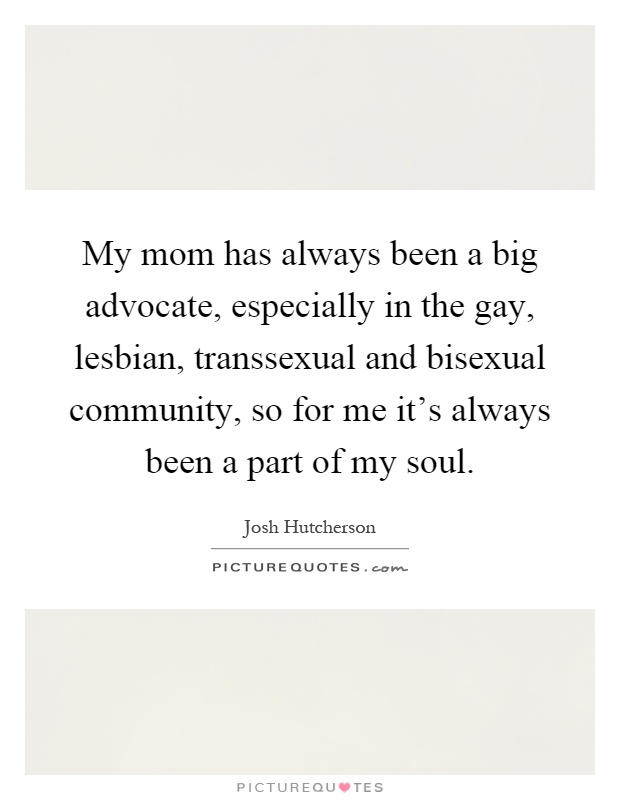 My mom has always been a big advocate, especially in the gay, lesbian, transsexual and bisexual community, so for me it's always been a part of my soul Picture Quote #1