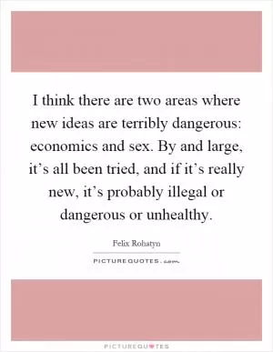 I think there are two areas where new ideas are terribly dangerous: economics and sex. By and large, it’s all been tried, and if it’s really new, it’s probably illegal or dangerous or unhealthy Picture Quote #1