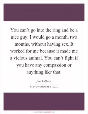 You can’t go into the ring and be a nice guy. I would go a month, two months, without having sex. It worked for me because it made me a vicious animal. You can’t fight if you have any compassion or anything like that Picture Quote #1