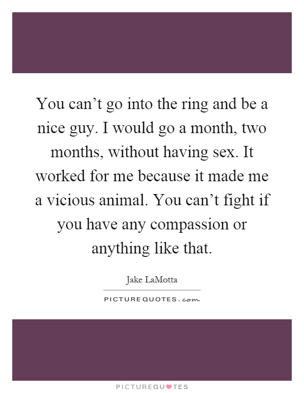 You can't go into the ring and be a nice guy. I would go a month, two months, without having sex. It worked for me because it made me a vicious animal. You can't fight if you have any compassion or anything like that Picture Quote #1