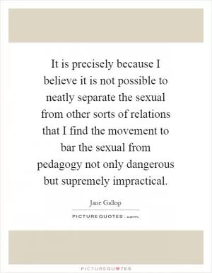 It is precisely because I believe it is not possible to neatly separate the sexual from other sorts of relations that I find the movement to bar the sexual from pedagogy not only dangerous but supremely impractical Picture Quote #1