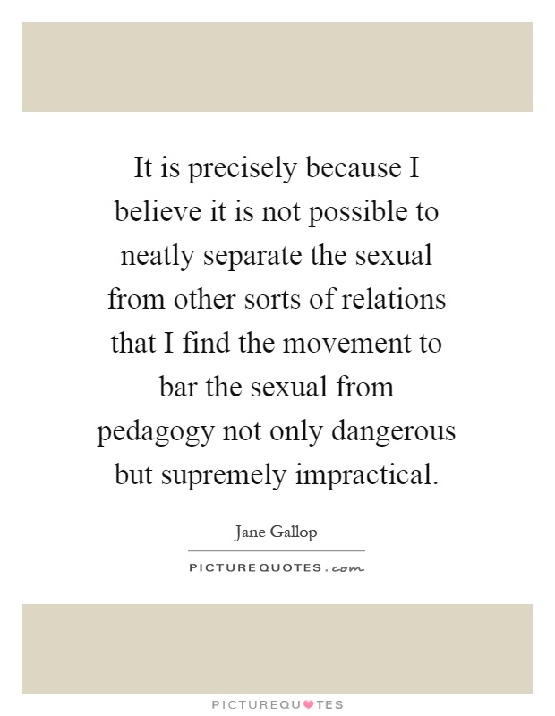 It is precisely because I believe it is not possible to neatly separate the sexual from other sorts of relations that I find the movement to bar the sexual from pedagogy not only dangerous but supremely impractical Picture Quote #1