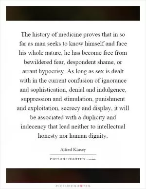 The history of medicine proves that in so far as man seeks to know himself and face his whole nature, he has become free from bewildered fear, despondent shame, or arrant hypocrisy. As long as sex is dealt with in the current confusion of ignorance and sophistication, denial and indulgence, suppression and stimulation, punishment and exploitation, secrecy and display, it will be associated with a duplicity and indecency that lead neither to intellectual honesty nor human dignity Picture Quote #1