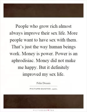 People who grow rich almost always improve their sex life. More people want to have sex with them. That’s just the way human beings work. Money is power. Power is an aphrodisiac. Money did not make me happy. But it definitely improved my sex life Picture Quote #1