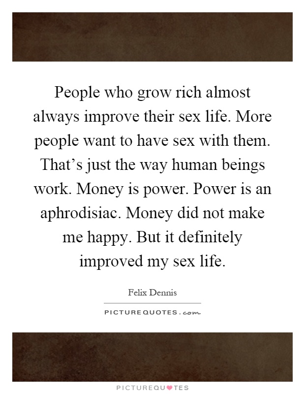 People who grow rich almost always improve their sex life. More people want to have sex with them. That's just the way human beings work. Money is power. Power is an aphrodisiac. Money did not make me happy. But it definitely improved my sex life Picture Quote #1