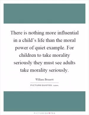 There is nothing more influential in a child’s life than the moral power of quiet example. For children to take morality seriously they must see adults take morality seriously Picture Quote #1