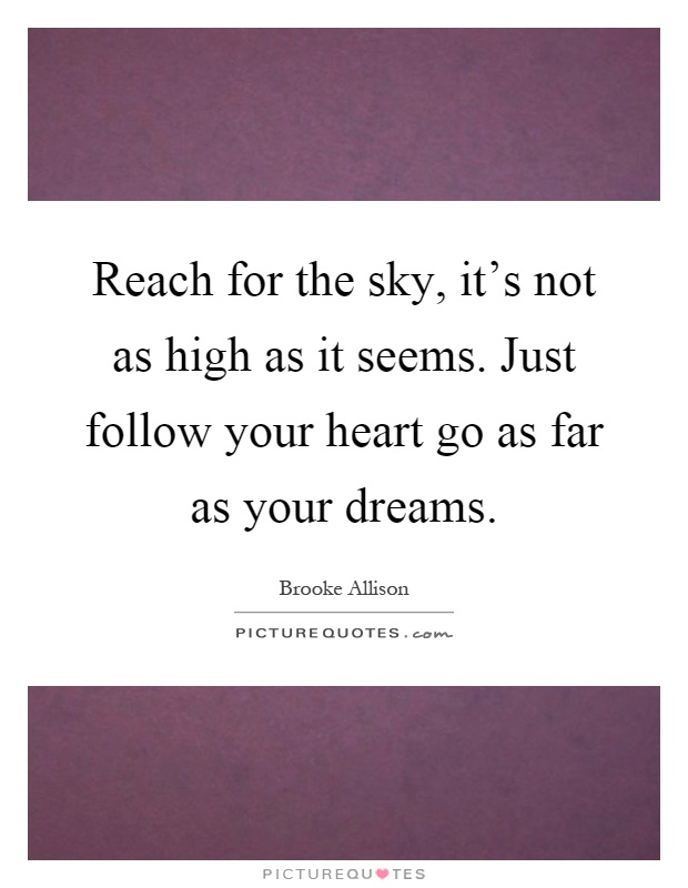 Reach for the sky, it's not as high as it seems. Just follow your heart go as far as your dreams Picture Quote #1