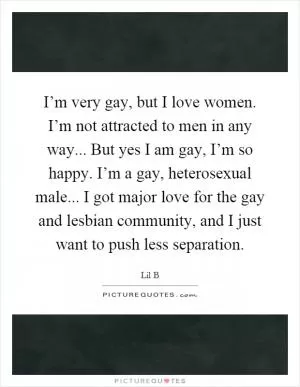 I’m very gay, but I love women. I’m not attracted to men in any way... But yes I am gay, I’m so happy. I’m a gay, heterosexual male... I got major love for the gay and lesbian community, and I just want to push less separation Picture Quote #1