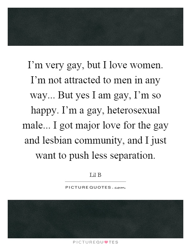 I'm very gay, but I love women. I'm not attracted to men in any way... But yes I am gay, I'm so happy. I'm a gay, heterosexual male... I got major love for the gay and lesbian community, and I just want to push less separation Picture Quote #1