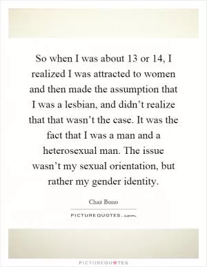 So when I was about 13 or 14, I realized I was attracted to women and then made the assumption that I was a lesbian, and didn’t realize that that wasn’t the case. It was the fact that I was a man and a heterosexual man. The issue wasn’t my sexual orientation, but rather my gender identity Picture Quote #1