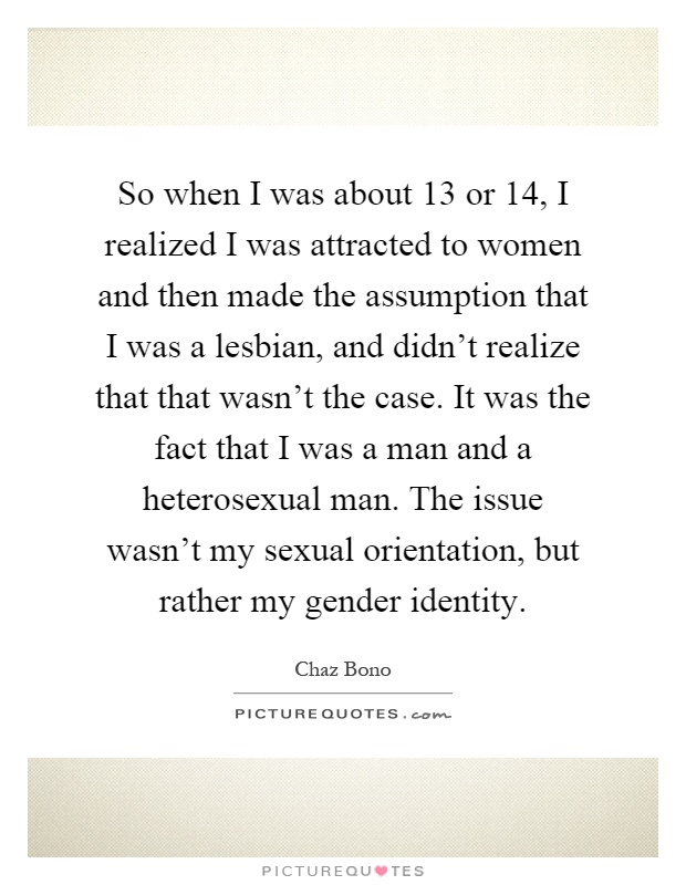 So when I was about 13 or 14, I realized I was attracted to women and then made the assumption that I was a lesbian, and didn't realize that that wasn't the case. It was the fact that I was a man and a heterosexual man. The issue wasn't my sexual orientation, but rather my gender identity Picture Quote #1