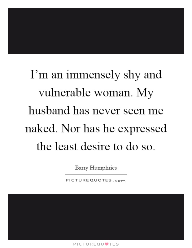 I'm an immensely shy and vulnerable woman. My husband has never seen me naked. Nor has he expressed the least desire to do so Picture Quote #1