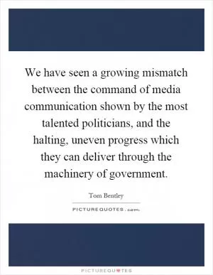 We have seen a growing mismatch between the command of media communication shown by the most talented politicians, and the halting, uneven progress which they can deliver through the machinery of government Picture Quote #1