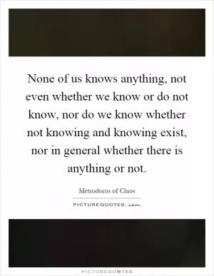 None of us knows anything, not even whether we know or do not know, nor do we know whether not knowing and knowing exist, nor in general whether there is anything or not Picture Quote #1