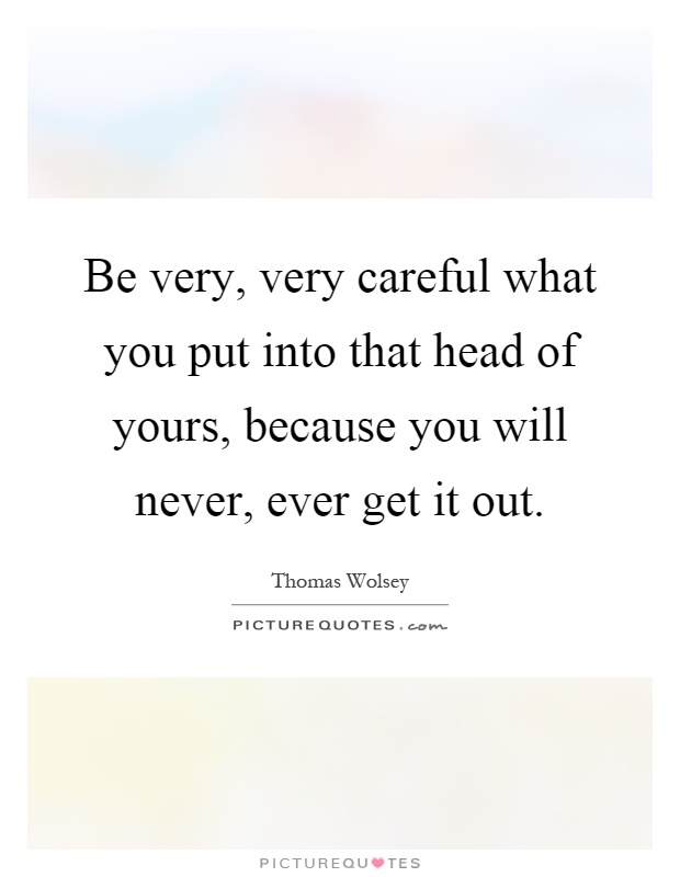 Be very, very careful what you put into that head of yours, because you will never, ever get it out Picture Quote #1