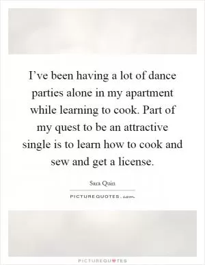 I’ve been having a lot of dance parties alone in my apartment while learning to cook. Part of my quest to be an attractive single is to learn how to cook and sew and get a license Picture Quote #1
