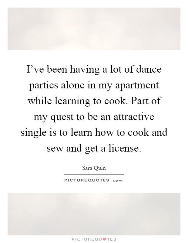 I've been having a lot of dance parties alone in my apartment while learning to cook. Part of my quest to be an attractive single is to learn how to cook and sew and get a license Picture Quote #1