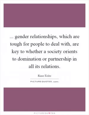 ... gender relationships, which are tough for people to deal with, are key to whether a society orients to domination or partnership in all its relations Picture Quote #1